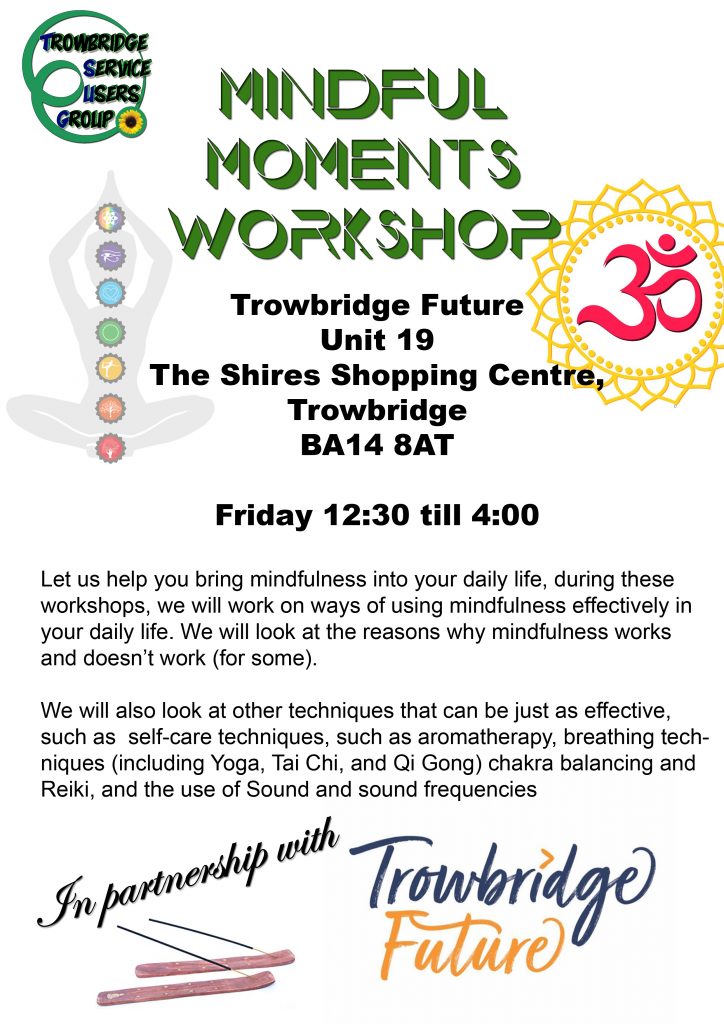 Mindful Moments Workshop

Location
Trowbridge Future
Unit 19 – Community Hub at BA14
The Shires Shopping Centre,
Trowbridge
BA14 8AT

Time and Day Friday
Time 12:30 till 4:00

Come and learn new techniques in self-care, along with mindfulness and meditation. each session will include a short talk on a self-care technique, such as aromatherapy, breathing techniques (including Yoga, Tai Chi and Qi Gong) chakra balancing and Reiki and the use of Sound and sound frequencies.

We will show you effective ways of bringing mindfulness into your life, by demystifying the idea of what mindfulness is or is meant to be.
